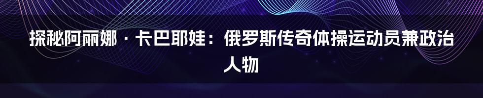 探秘阿丽娜·卡巴耶娃：俄罗斯传奇体操运动员兼政治人物