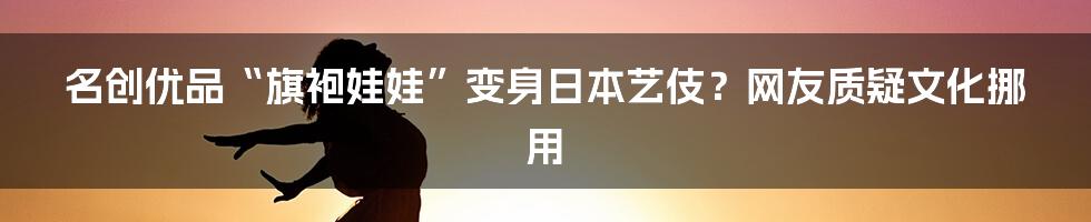 名创优品“旗袍娃娃”变身日本艺伎？网友质疑文化挪用