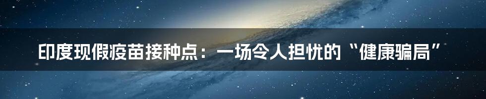 印度现假疫苗接种点：一场令人担忧的“健康骗局”