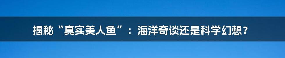 揭秘“真实美人鱼”：海洋奇谈还是科学幻想？