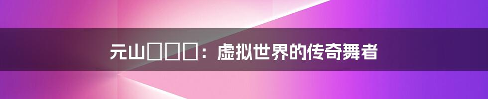 元山はるか：虚拟世界的传奇舞者