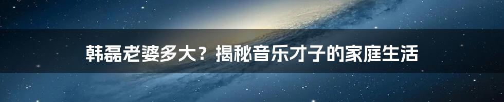 韩磊老婆多大？揭秘音乐才子的家庭生活