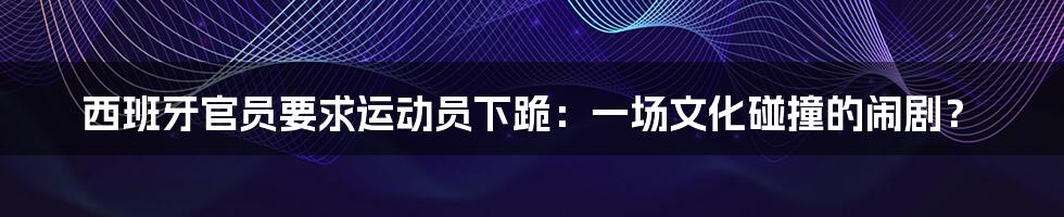 西班牙官员要求运动员下跪：一场文化碰撞的闹剧？