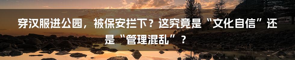 穿汉服进公园，被保安拦下？这究竟是“文化自信”还是“管理混乱”？