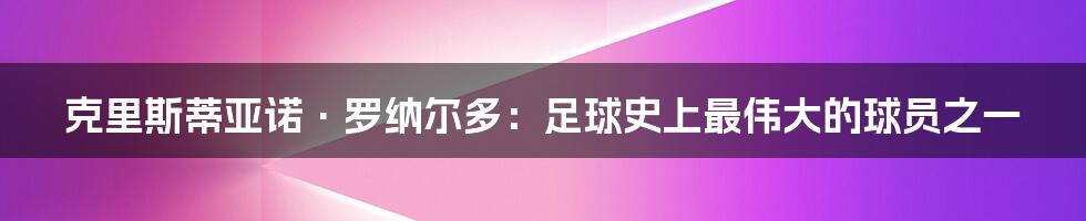 克里斯蒂亚诺·罗纳尔多：足球史上最伟大的球员之一