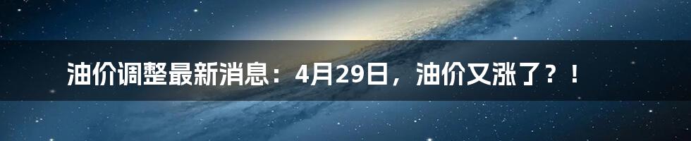 油价调整最新消息：4月29日，油价又涨了？！