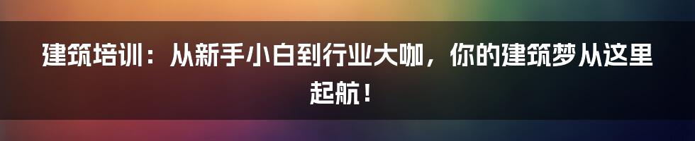 建筑培训：从新手小白到行业大咖，你的建筑梦从这里起航！