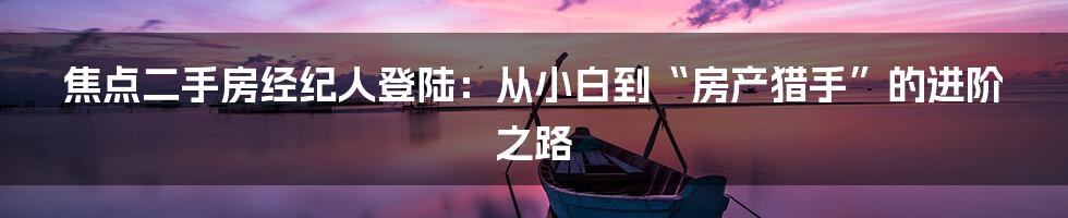 焦点二手房经纪人登陆：从小白到“房产猎手”的进阶之路