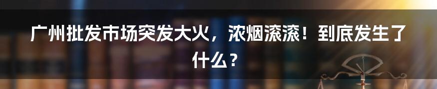 广州批发市场突发大火，浓烟滚滚！到底发生了什么？