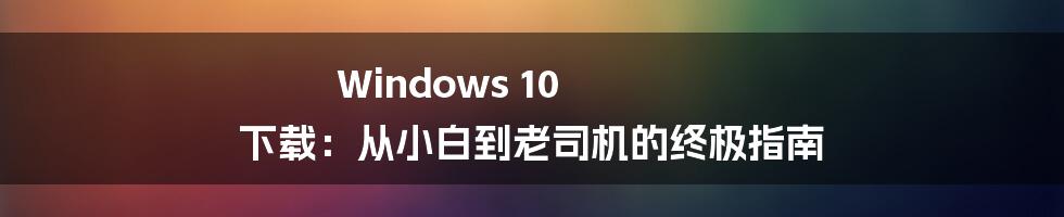 Windows 10 下载：从小白到老司机的终极指南