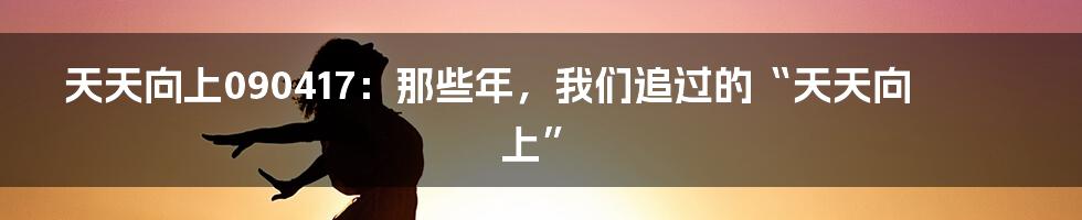 天天向上090417：那些年，我们追过的“天天向上”