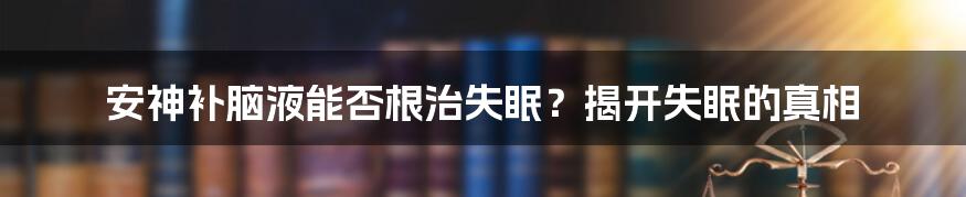 安神补脑液能否根治失眠？揭开失眠的真相