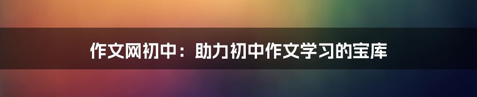 作文网初中：助力初中作文学习的宝库