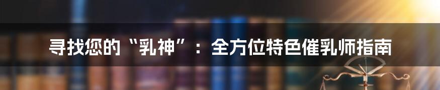 寻找您的“乳神”：全方位特色催乳师指南