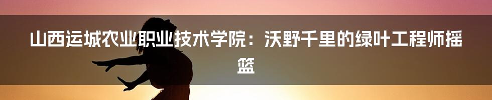 山西运城农业职业技术学院：沃野千里的绿叶工程师摇篮