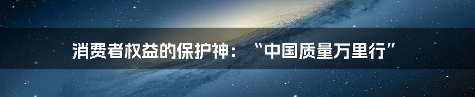 消费者权益的保护神：“中国质量万里行”