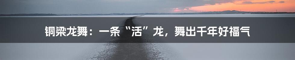 铜梁龙舞：一条“活”龙，舞出千年好福气