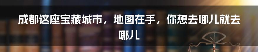 成都这座宝藏城市，地图在手，你想去哪儿就去哪儿