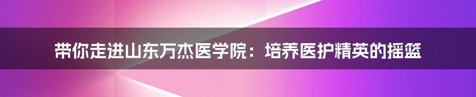 带你走进山东万杰医学院：培养医护精英的摇篮