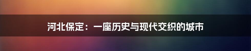 河北保定：一座历史与现代交织的城市