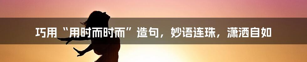 巧用“用时而时而”造句，妙语连珠，潇洒自如