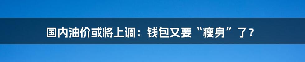 国内油价或将上调：钱包又要“瘦身”了？