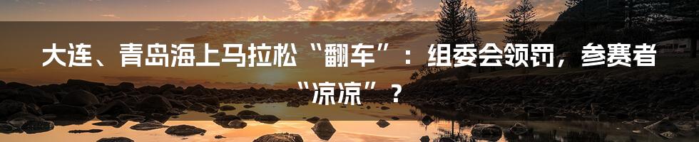 大连、青岛海上马拉松“翻车”：组委会领罚，参赛者“凉凉”？