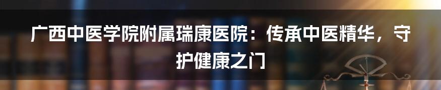 广西中医学院附属瑞康医院：传承中医精华，守护健康之门