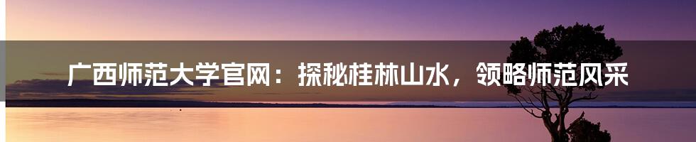 广西师范大学官网：探秘桂林山水，领略师范风采