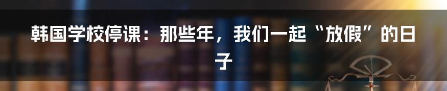 韩国学校停课：那些年，我们一起“放假”的日子