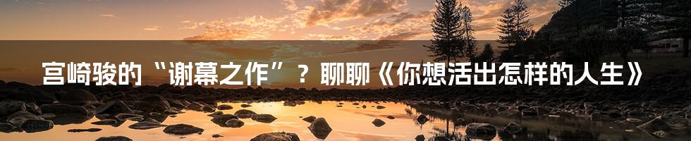 宫崎骏的“谢幕之作”？聊聊《你想活出怎样的人生》