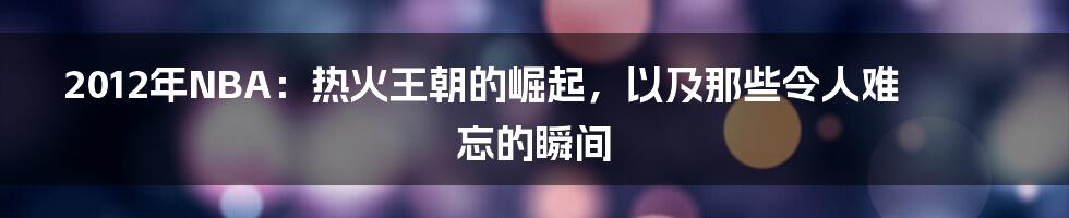 2012年NBA：热火王朝的崛起，以及那些令人难忘的瞬间