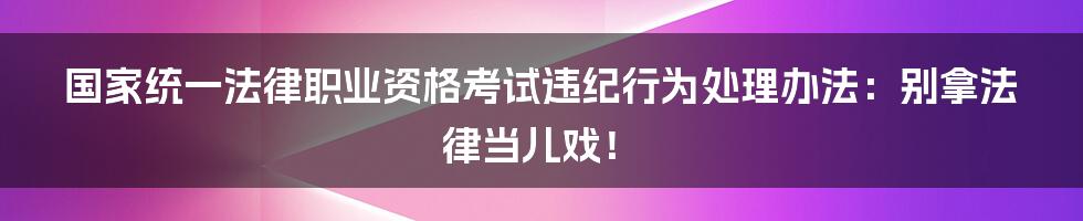 国家统一法律职业资格考试违纪行为处理办法：别拿法律当儿戏！