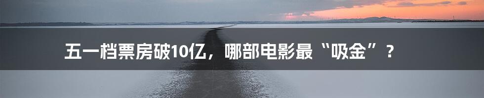 五一档票房破10亿，哪部电影最“吸金”？