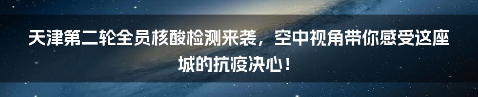 天津第二轮全员核酸检测来袭，空中视角带你感受这座城的抗疫决心！