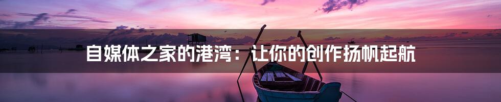 自媒体之家的港湾：让你的创作扬帆起航