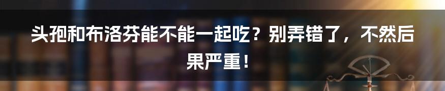 头孢和布洛芬能不能一起吃？别弄错了，不然后果严重！