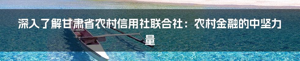 深入了解甘肃省农村信用社联合社：农村金融的中坚力量