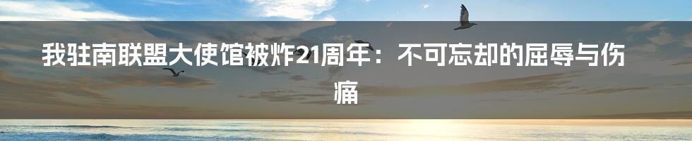 我驻南联盟大使馆被炸21周年：不可忘却的屈辱与伤痛