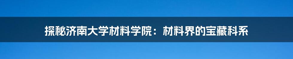 探秘济南大学材料学院：材料界的宝藏科系