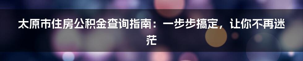 太原市住房公积金查询指南：一步步搞定，让你不再迷茫