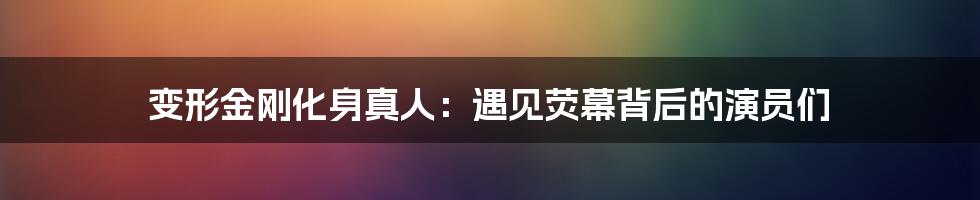 变形金刚化身真人：遇见荧幕背后的演员们