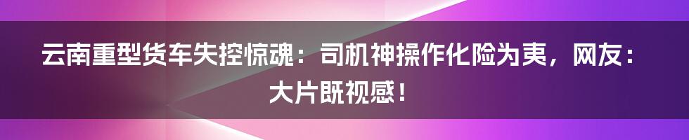 云南重型货车失控惊魂：司机神操作化险为夷，网友：大片既视感！