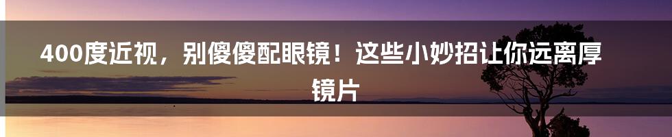 400度近视，别傻傻配眼镜！这些小妙招让你远离厚镜片