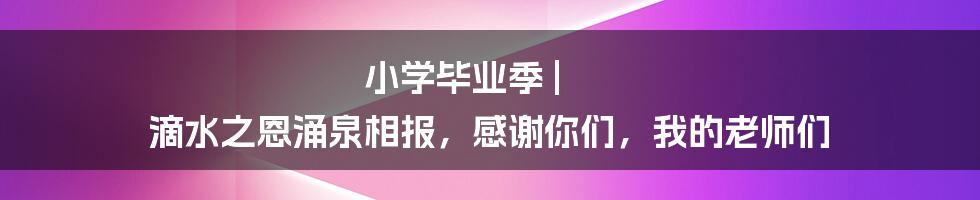 小学毕业季 | 滴水之恩涌泉相报，感谢你们，我的老师们