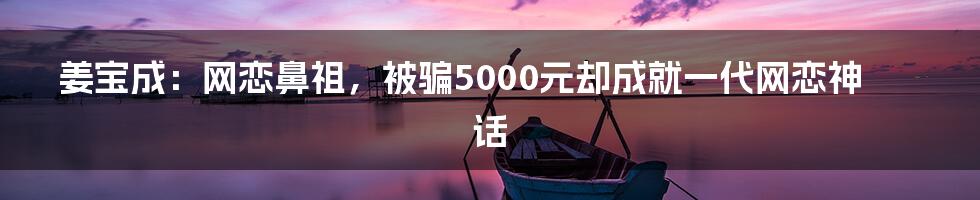 姜宝成：网恋鼻祖，被骗5000元却成就一代网恋神话