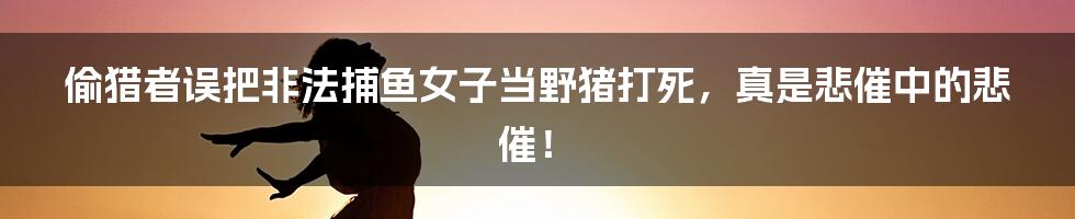 偷猎者误把非法捕鱼女子当野猪打死，真是悲催中的悲催！