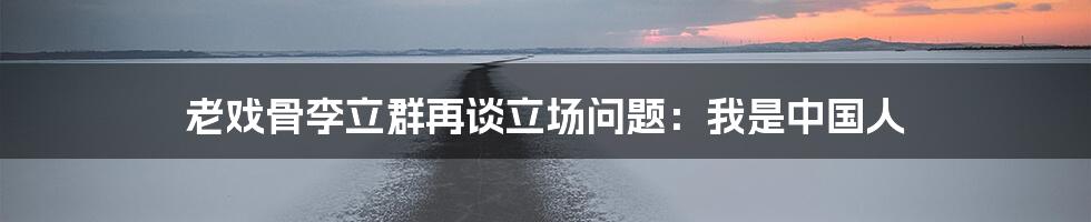 老戏骨李立群再谈立场问题：我是中国人