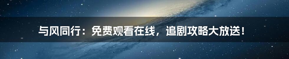 与风同行：免费观看在线，追剧攻略大放送！