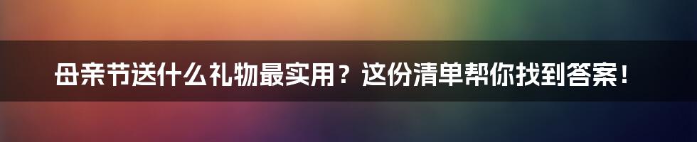 母亲节送什么礼物最实用？这份清单帮你找到答案！